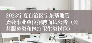 2023宁夏自治区宁东基地管委会事业单位招聘面试公告（公共服务类和医疗卫生类岗位）