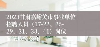 2023甘肃嘉峪关市事业单位招聘人员（17-22、26-29、31、33、41）岗位面试成绩公布