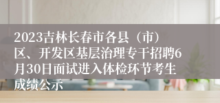 2023吉林长春市各县（市）区、开发区基层治理专干招聘6月30日面试进入体检环节考生成绩公示