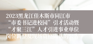 2023黑龙江佳木斯市同江市“市委书记进校园”引才活动暨“才聚三江”人才引进事业单位岗位调整及现场资格确认的公告