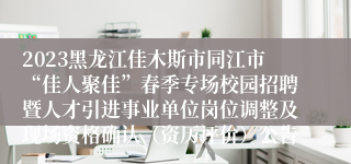 2023黑龙江佳木斯市同江市“佳人聚佳”春季专场校园招聘暨人才引进事业单位岗位调整及现场资格确认（资历评价）公告