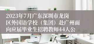 2023年7月广东深圳市龙岗区外国语学校（集团）赴广州面向应届毕业生招聘教师44人公告