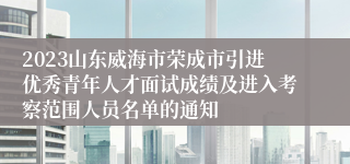 2023山东威海市荣成市引进优秀青年人才面试成绩及进入考察范围人员名单的通知