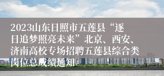 2023山东日照市五莲县“逐日追梦照亮未来”北京、西安、济南高校专场招聘五莲县综合类岗位总成绩通知