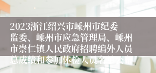 2023浙江绍兴市嵊州市纪委监委、嵊州市应急管理局、嵊州市崇仁镇人民政府招聘编外人员总成绩和参加体检人员名单公布