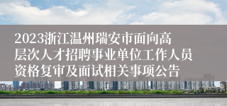 2023浙江温州瑞安市面向高层次人才招聘事业单位工作人员资格复审及面试相关事项公告