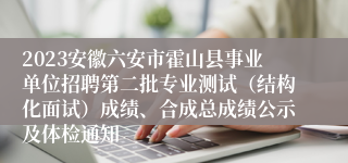 2023安徽六安市霍山县事业单位招聘第二批专业测试（结构化面试）成绩、合成总成绩公示及体检通知