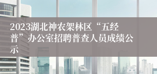 2023湖北神农架林区“五经普”办公室招聘普查人员成绩公示