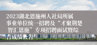 2023湖北恩施州人社局所属事业单位统一招聘及“才聚荆楚 智汇恩施”专项招聘面试暨综合成绩公告