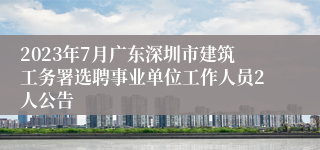 2023年7月广东深圳市建筑工务署选聘事业单位工作人员2人公告