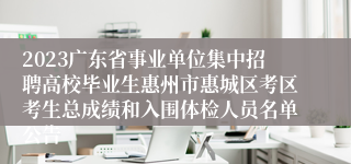 2023广东省事业单位集中招聘高校毕业生惠州市惠城区考区考生总成绩和入围体检人员名单公告