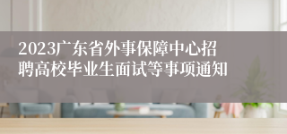 2023广东省外事保障中心招聘高校毕业生面试等事项通知