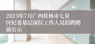 2023年7月广西桂林市七星区纪委基层岗位工作人员招聘聘前公示