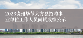 2023贵州毕节大方县招聘事业单位工作人员面试成绩公示