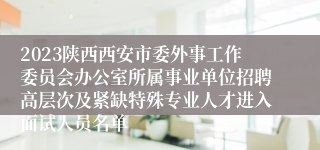 2023陕西西安市委外事工作委员会办公室所属事业单位招聘高层次及紧缺特殊专业人才进入面试人员名单