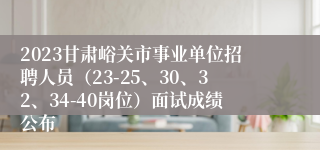 2023甘肃峪关市事业单位招聘人员（23-25、30、32、34-40岗位）面试成绩公布