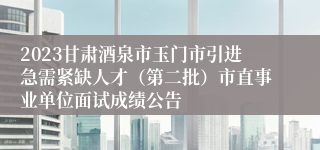 2023甘肃酒泉市玉门市引进急需紧缺人才（第二批）市直事业单位面试成绩公告