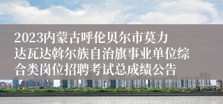 2023内蒙古呼伦贝尔市莫力达瓦达斡尔族自治旗事业单位综合类岗位招聘考试总成绩公告