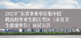 2023广东省事业单位集中招聘高校毕业生阳江考区（市直卫生健康单位）面试公告