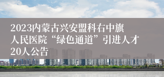 2023内蒙古兴安盟科右中旗人民医院“绿色通道”引进人才20人公告