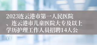 2023连云港市第一人民医院、连云港市儿童医院大专及以上学历护理工作人员招聘14人公告