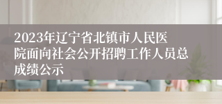 2023年辽宁省北镇市人民医院面向社会公开招聘工作人员总成绩公示