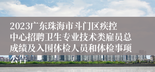 2023广东珠海市斗门区疾控中心招聘卫生专业技术类雇员总成绩及入围体检人员和体检事项公告