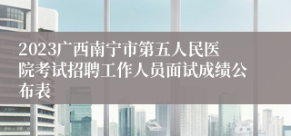 2023广西南宁市第五人民医院考试招聘工作人员面试成绩公布表