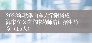 2023年秋季山东大学附属威海市立医院临床药师培训招生简章（15人）