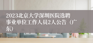 2023北京大学深圳医院选聘事业单位工作人员2人公告（广东）