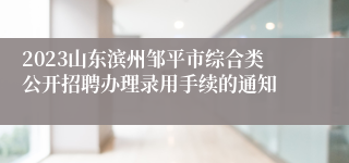 2023山东滨州邹平市综合类公开招聘办理录用手续的通知