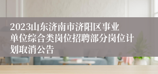 2023山东济南市济阳区事业单位综合类岗位招聘部分岗位计划取消公告