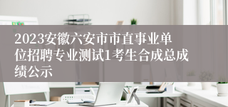 2023安徽六安市市直事业单位招聘专业测试1考生合成总成绩公示