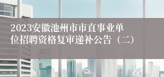 2023安徽池州市市直事业单位招聘资格复审递补公告（二）