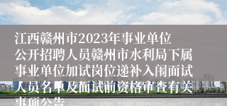 江西赣州市2023年事业单位公开招聘人员赣州市水利局下属事业单位加试岗位递补入闱面试人员名单及面试前资格审查有关事项公告