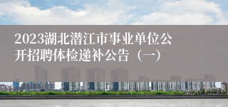 2023湖北潜江市事业单位公开招聘体检递补公告（一）