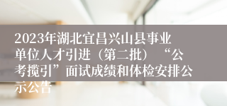 2023年湖北宜昌兴山县事业单位人才引进（第二批） “公考揽引”面试成绩和体检安排公示公告