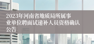 2023年河南省地质局所属事业单位聘面试递补人员资格确认公告