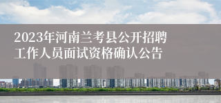 2023年河南兰考县公开招聘工作人员面试资格确认公告