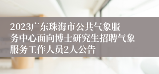 2023广东珠海市公共气象服务中心面向博士研究生招聘气象服务工作人员2人公告