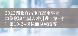 2022湖北宜昌市宜都市事业单位紧缺急需人才引进（第一批）第10-24岗位面试成绩等公告