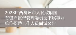 2023广西柳州市人民政府国有资产监督管理委员会下属事业单位招聘工作人员面试公告