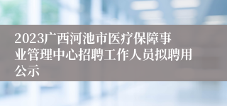 2023广西河池市医疗保障事业管理中心招聘工作人员拟聘用公示