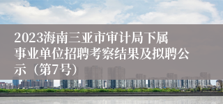 2023海南三亚市审计局下属事业单位招聘考察结果及拟聘公示（第7号）