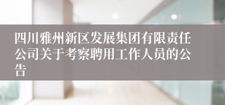 四川雅州新区发展集团有限责任公司关于考察聘用工作人员的公告