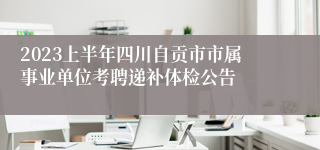 2023上半年四川自贡市市属事业单位考聘递补体检公告