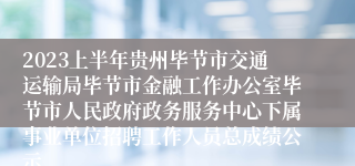 2023上半年贵州毕节市交通运输局毕节市金融工作办公室毕节市人民政府政务服务中心下属事业单位招聘工作人员总成绩公示