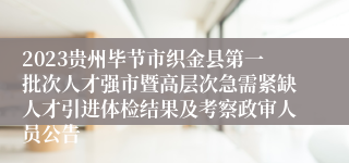 2023贵州毕节市织金县第一批次人才强市暨高层次急需紧缺人才引进体检结果及考察政审人员公告