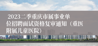  2023二季重庆市属事业单位招聘面试资格复审通知（重医附属儿童医院）