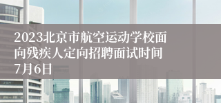 2023北京市航空运动学校面向残疾人定向招聘面试时间  7月6日